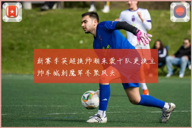 新赛季英超换帅潮来袭十队更换主帅车城刺魔军齐聚风头