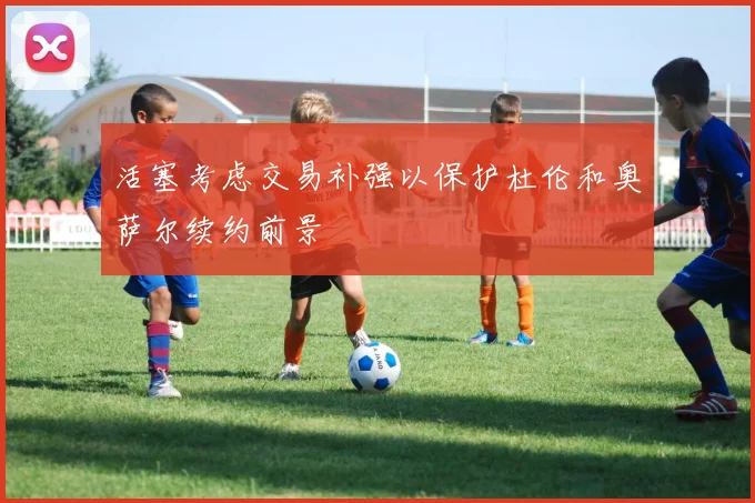 活塞考虑交易补强以保护杜伦和奥萨尔续约前景