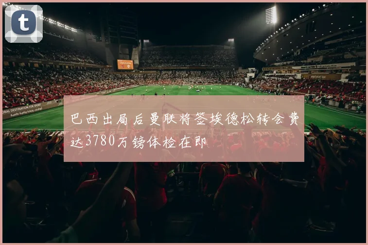 巴西出局后曼联将签埃德松转会费达3780万镑体检在即