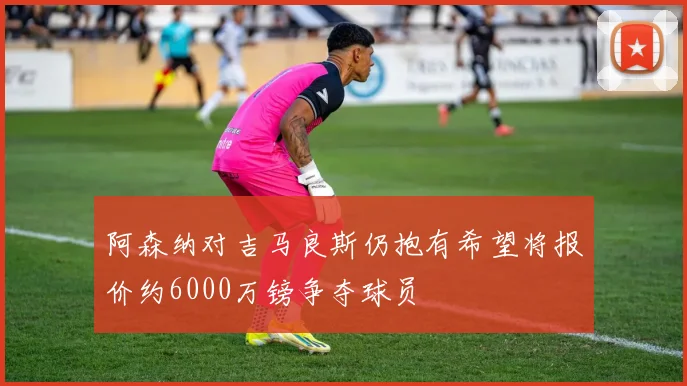 阿森纳对吉马良斯仍抱有希望将报价约6000万镑争夺球员