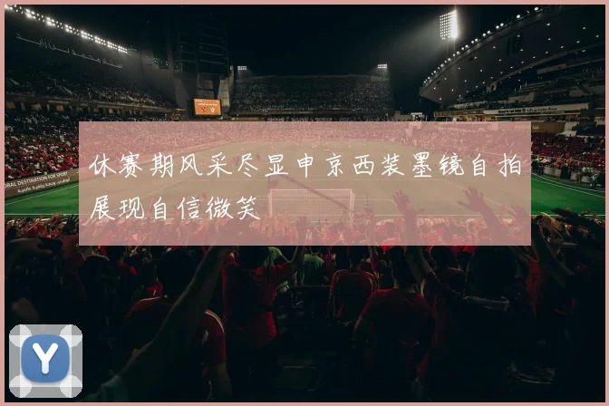 休赛期风采尽显申京西装墨镜自拍展现自信微笑