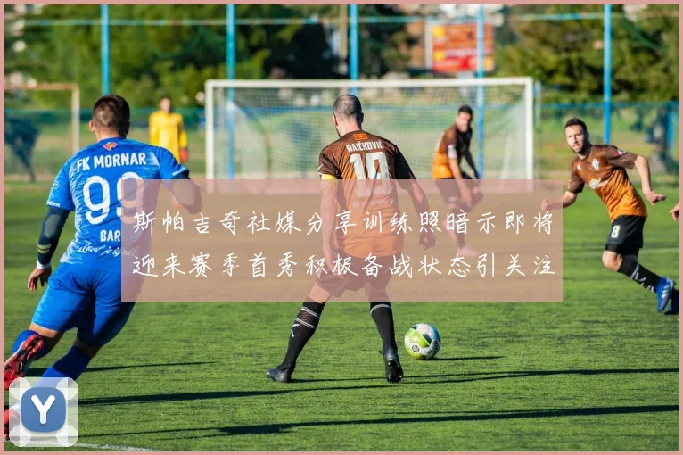 斯帕吉奇社媒分享训练照暗示即将迎来赛季首秀积极备战状态引关注