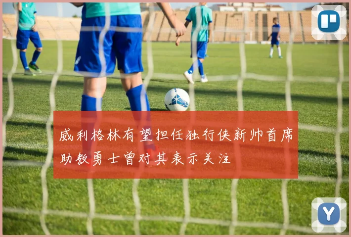 威利格林有望担任独行侠新帅首席助教勇士曾对其表示关注