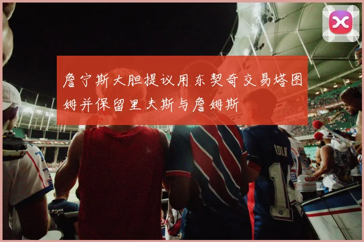 詹宁斯大胆提议用东契奇交易塔图姆并保留里夫斯与詹姆斯