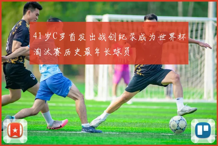 41岁C罗首发出战创纪录成为世界杯淘汰赛历史最年长球员