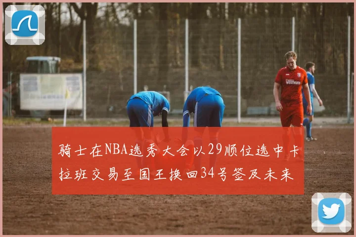 骑士在NBA选秀大会以29顺位选中卡拉班交易至国王换回34号签及未来一轮选秀权