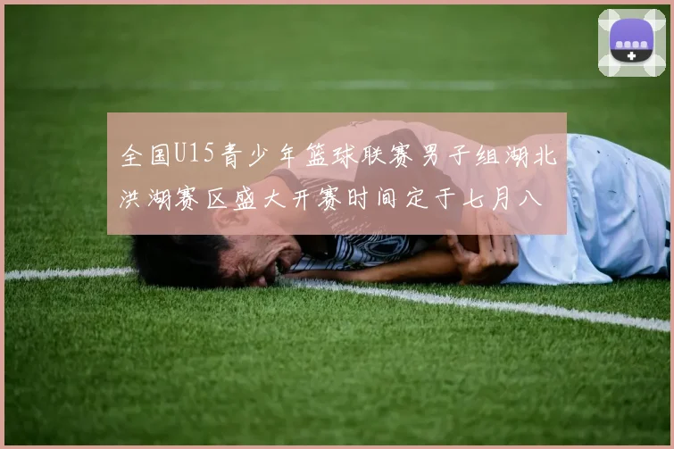 全国U15青少年篮球联赛男子组湖北洪湖赛区盛大开赛时间定于七月八日至十三日