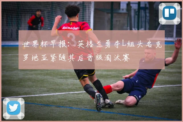 世界杯早报：英格兰勇夺L组头名克罗地亚紧随其后晋级淘汰赛