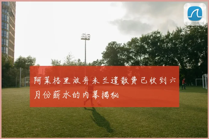阿莱格里放弃米兰遣散费已收到六月份薪水的内幕揭秘