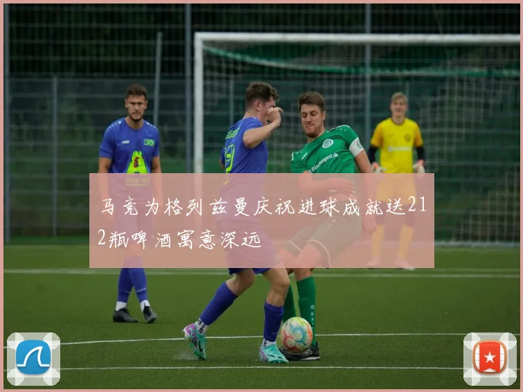 马竞为格列兹曼庆祝进球成就送212瓶啤酒寓意深远