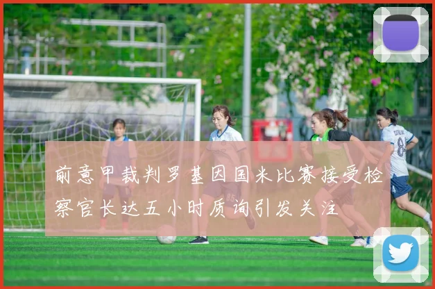 前意甲裁判罗基因国米比赛接受检察官长达五小时质询引发关注