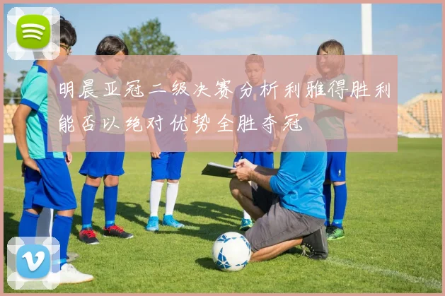 明晨亚冠二级决赛分析利雅得胜利能否以绝对优势全胜夺冠