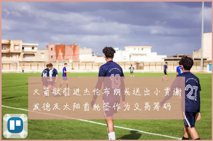 火箭欲引进杰伦布朗或送出小贾谢泼德及太阳首轮签作为交易筹码