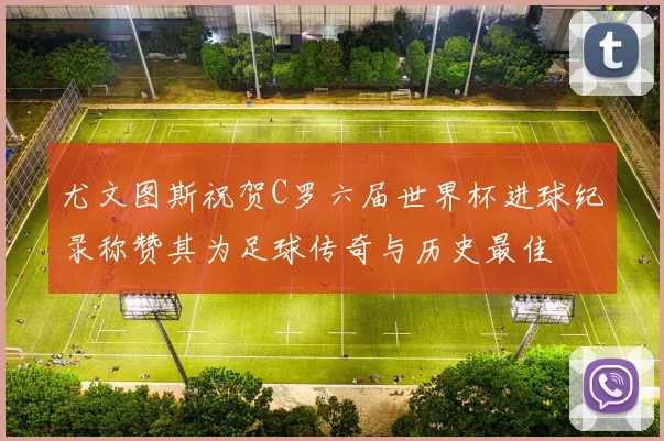 尤文图斯祝贺C罗六届世界杯进球纪录称赞其为足球传奇与历史最佳