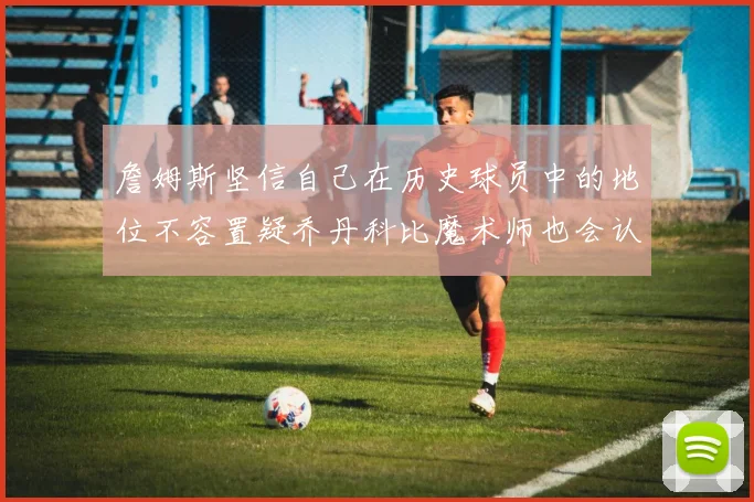 詹姆斯坚信自己在历史球员中的地位不容置疑乔丹科比魔术师也会认同
