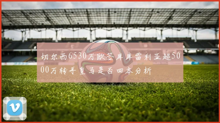 切尔西6530万欧签库库雷利亚超5000万转手皇马是否回本分析