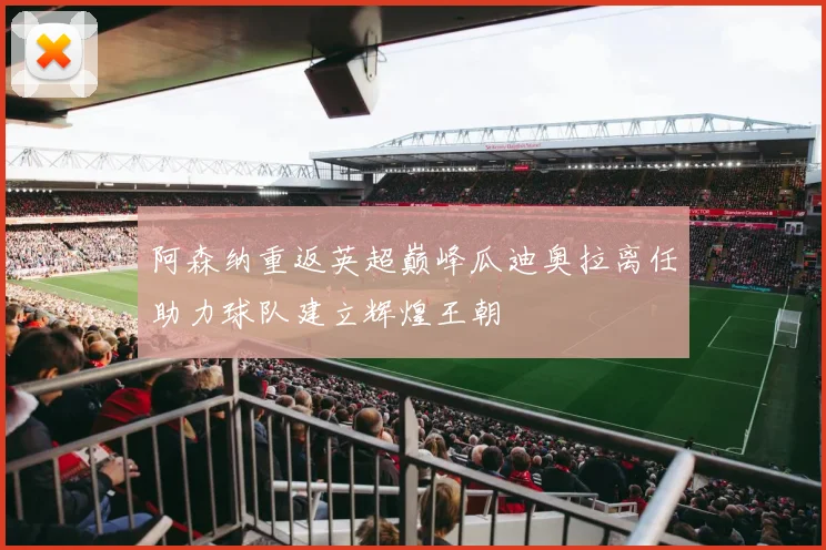 阿森纳重返英超巅峰瓜迪奥拉离任助力球队建立辉煌王朝