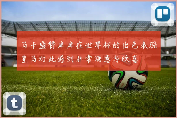 马卡盛赞库库在世界杯的出色表现皇马对此感到非常满意与欣喜