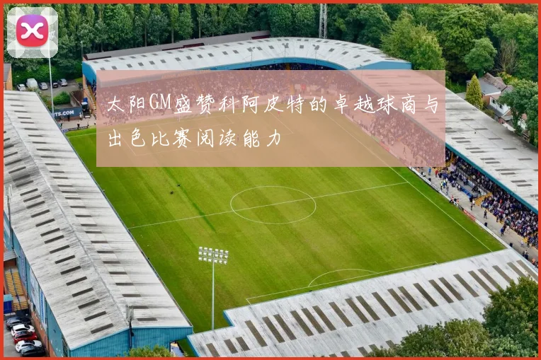 太阳GM盛赞科阿皮特的卓越球商与出色比赛阅读能力