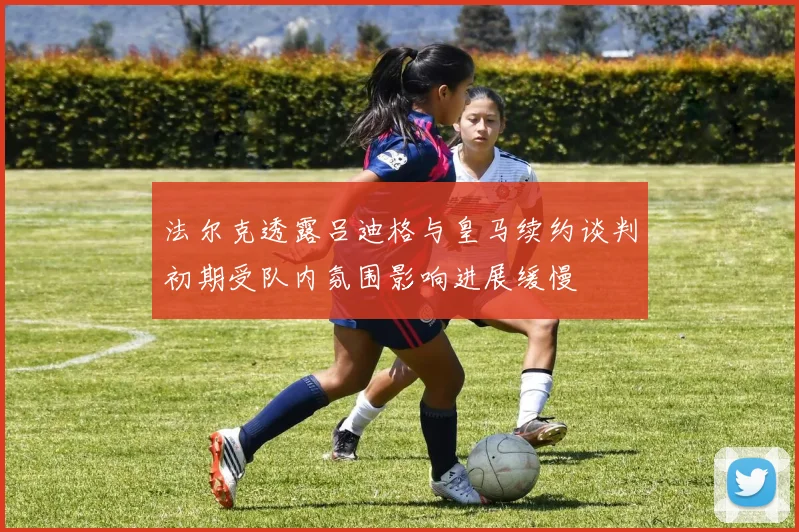 法尔克透露吕迪格与皇马续约谈判初期受队内氛围影响进展缓慢