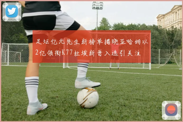 足坛亿元先生新榜单揭晓亚哈姆以2亿领衔K77杜埃新晋入选引关注