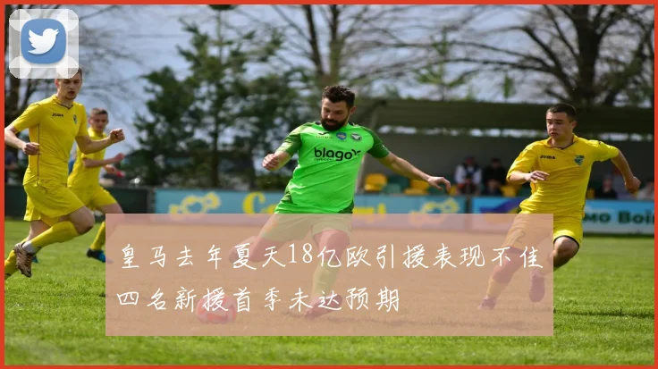 皇马去年夏天18亿欧引援表现不佳四名新援首季未达预期